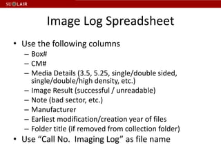 Image Log Spreadsheet
• Use the following columns
  – Box#
  – CM#
  – Media Details (3.5, 5.25, single/double sided,
    single/double/high density, etc.)
  – Image Result (successful / unreadable)
  – Note (bad sector, etc.)
  – Manufacturer
  – Earliest modification/creation year of files
  – Folder title (if removed from collection folder)
• Use “Call No. Imaging Log” as file name
 