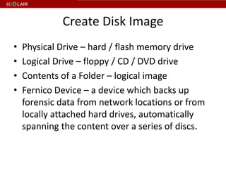 Create Disk Image
•   Physical Drive – hard / flash memory drive
•   Logical Drive – floppy / CD / DVD drive
•   Contents of a Folder – logical image
•   Fernico Device – a device which backs up
    forensic data from network locations or from
    locally attached hard drives, automatically
    spanning the content over a series of discs.
 