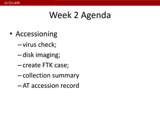 Week 2 Agenda
• Accessioning
  – virus check;
  – disk imaging;
  – create FTK case;
  – collection summary
  – AT accession record
 
