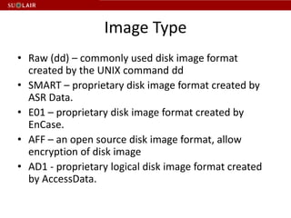Image Type
• Raw (dd) – commonly used disk image format
  created by the UNIX command dd
• SMART – proprietary disk image format created by
  ASR Data.
• E01 – proprietary disk image format created by
  EnCase.
• AFF – an open source disk image format, allow
  encryption of disk image
• AD1 - proprietary logical disk image format created
  by AccessData.
 