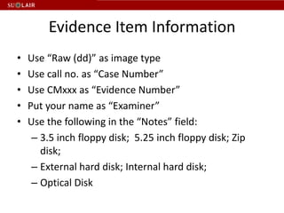 Evidence Item Information
•   Use “Raw (dd)” as image type
•   Use call no. as “Case Number”
•   Use CMxxx as “Evidence Number”
•   Put your name as “Examiner”
•   Use the following in the “Notes” field:
     – 3.5 inch floppy disk; 5.25 inch floppy disk; Zip
       disk;
     – External hard disk; Internal hard disk;
     – Optical Disk
 