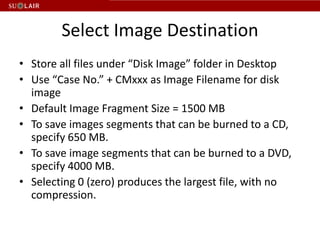 Select Image Destination
• Store all files under “Disk Image” folder in Desktop
• Use “Case No.” + CMxxx as Image Filename for disk
  image
• Default Image Fragment Size = 1500 MB
• To save images segments that can be burned to a CD,
  specify 650 MB.
• To save image segments that can be burned to a DVD,
  specify 4000 MB.
• Selecting 0 (zero) produces the largest file, with no
  compression.
 