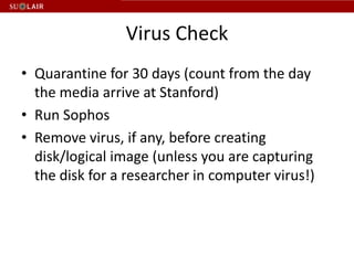 Virus Check
• Quarantine for 30 days (count from the day
  the media arrive at Stanford)
• Run Sophos
• Remove virus, if any, before creating
  disk/logical image (unless you are capturing
  the disk for a researcher in computer virus!)
 