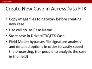 Create New Case in AccessData FTK
• Copy image files to network before creating
  new case.
• Use call no. as Case Name
• Store case in Drive:FTKFTK Case
• Field Mode: bypasses file signature analysis
  and detailed options in order to vastly speed
  the processing. (for people to analysis the case
  in the field)
 