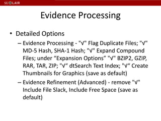 Evidence Processing
• Detailed Options
  – Evidence Processing - "√" Flag Duplicate Files; "√"
    MD-5 Hash, SHA-1 Hash; "√" Expand Compound
    Files; under “Expansion Options” "√" BZIP2, GZIP,
    RAR, TAR, ZIP; "√“ dtSearch Text Index; "√“ Create
    Thumbnails for Graphics (save as default)
  – Evidence Refinement (Advanced) - remove "√"
    Include File Slack, Include Free Space (save as
    default)
 