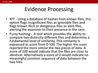 Evidence Processing
• KFF - Using a database of hashes from known files, this
  option flags insignificant files as ignorable files and
  flags known illicit or dangerous files as alert files,
  alerting the examiner to their presence in the case.
• Fuzzy hashing - A tool which provides the ability to
  compare two distinctly different files and determine a
  fundamental level of similarity. This similarity is
  expressed as score from 0-100. The higher the score
  reported the more similar the two pieces of data. A
  score of 100 would indicate that the files are close to
  identical. Alternatively a score of 0 would indicate no
  meaningful common sequence of data between the
  two files.
 
