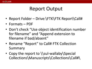 Report Output
• Report Folder – Drive:FTKFTK ReportCall#
• Formats – PDF
• Don’t check “Use object identification number
  for filename” and “Append extension to
  filename if bad/absent”
• Rename “Report” to Call# FTK Collection
  Summary
• Copy the report to sul-wallabySpecial
  CollectionsManuscriptsCollectionsCall#
 
