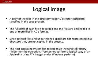 Logical image
• A copy of the files in the directory(folder) / directories(folders)
  specified in the copy process.

• The full path of each file is recorded and the files are embedded in
  one or more files in AD1 format.

• Since deleted files and unpartitioned space are not represented in a
  directory, they are not copied in the process.

• The host operating system has to recognize the target directory
  (folder) for the operation. (You cannot perform a logical copy of an
  Apple disk using FTK Imager under Windows perform).
 