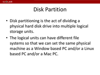 Disk Partition
• Disk partitioning is the act of dividing a
  physical hard disk drive into multiple logical
  storage units.
• The logical units can have different file
  systems so that we can set the same physical
  machine as a Window based PC and/or a Linux
  based PC and/or a Mac PC.
 