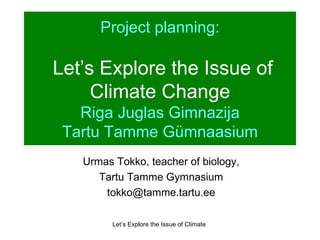 Project planning:   Let’s Explore the Issue of Climate Change Riga Juglas Gimnazija Tartu Tamme Gümnaasium Urmas Tokko, teacher of biology, Tartu Tamme Gymnasium [email_address] 