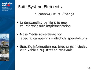 10
Safe System Elements
Education/Cultural Change
• Understanding barriers to new
countermeasure implementation
• Mass Media advertising for
specific campaigns – alcohol/ speed/drugs
• Specific information eg. brochures included
with vehicle registration renewals
 