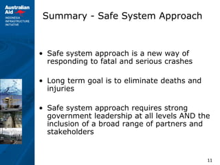 11
Summary - Safe System Approach
• Safe system approach is a new way of
responding to fatal and serious crashes
• Long term goal is to eliminate deaths and
injuries
• Safe system approach requires strong
government leadership at all levels AND the
inclusion of a broad range of partners and
stakeholders
 