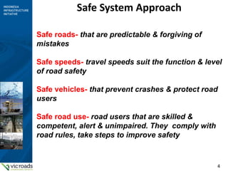4
Safe System Approach
Safe roads- that are predictable & forgiving of
mistakes
Safe speeds- travel speeds suit the function & level
of road safety
Safe vehicles- that prevent crashes & protect road
users
Safe road use- road users that are skilled &
competent, alert & unimpaired. They comply with
road rules, take steps to improve safety
 