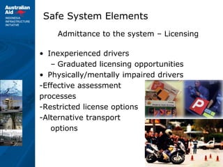 9
Safe System Elements
Admittance to the system – Licensing
• Inexperienced drivers
– Graduated licensing opportunities
• Physically/mentally impaired drivers
-Effective assessment
processes
-Restricted license options
-Alternative transport
options
 