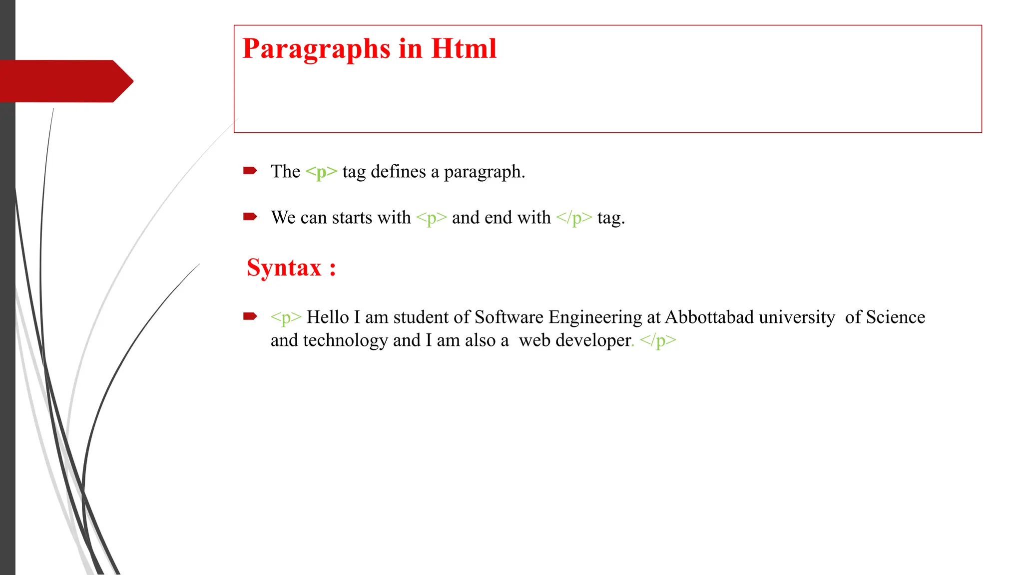 Paragraphs in Html
 The <p> tag defines a paragraph.
 We can starts with <p> and end with </p> tag.
Syntax :
 <p> Hello I am student of Software Engineering at Abbottabad university of Science
and technology and I am also a web developer. </p>
 