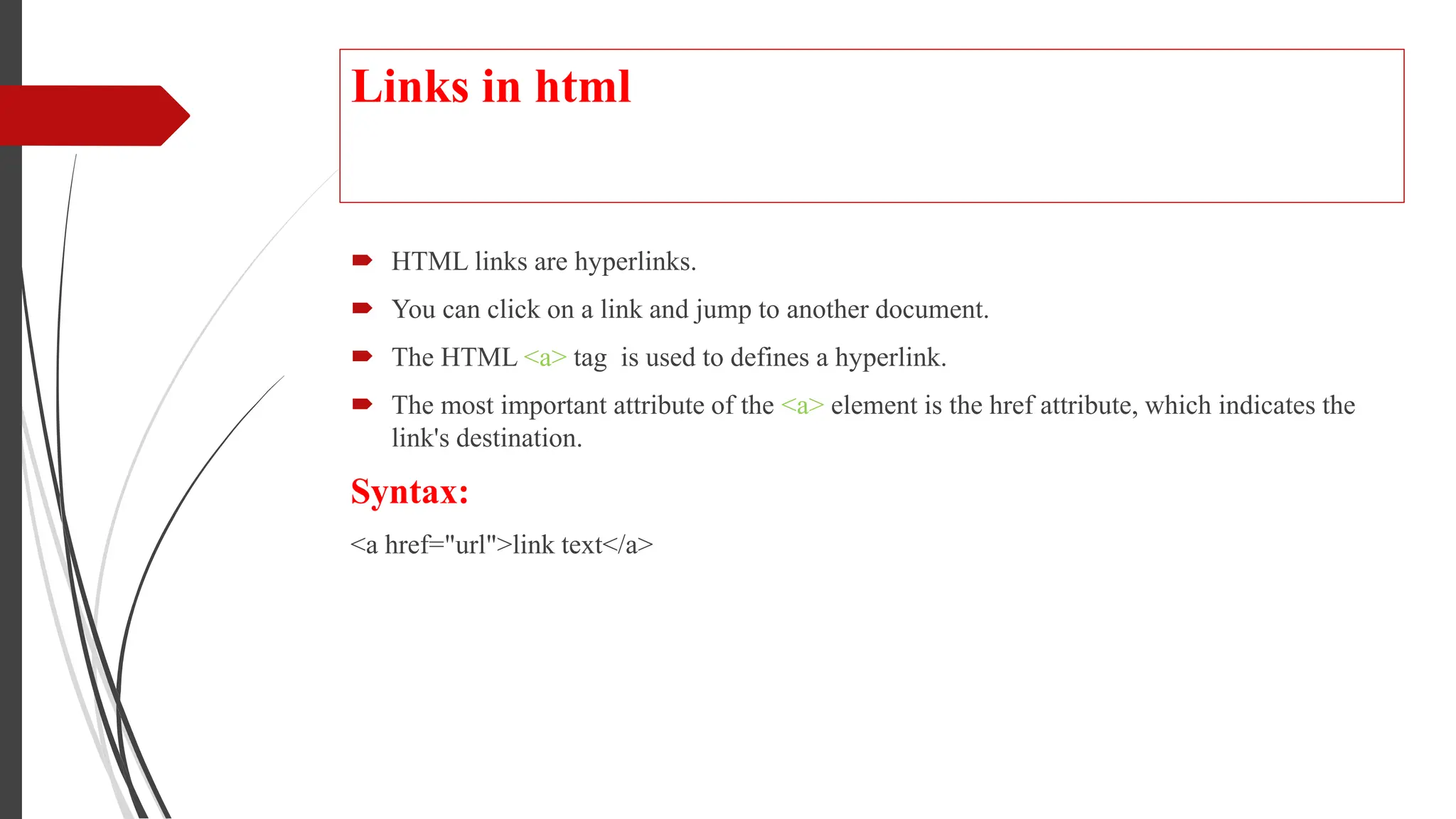 Links in html
 HTML links are hyperlinks.
 You can click on a link and jump to another document.
 The HTML <a> tag is used to defines a hyperlink.
 The most important attribute of the <a> element is the href attribute, which indicates the
link's destination.
Syntax:
<a href="url">link text</a>
 
