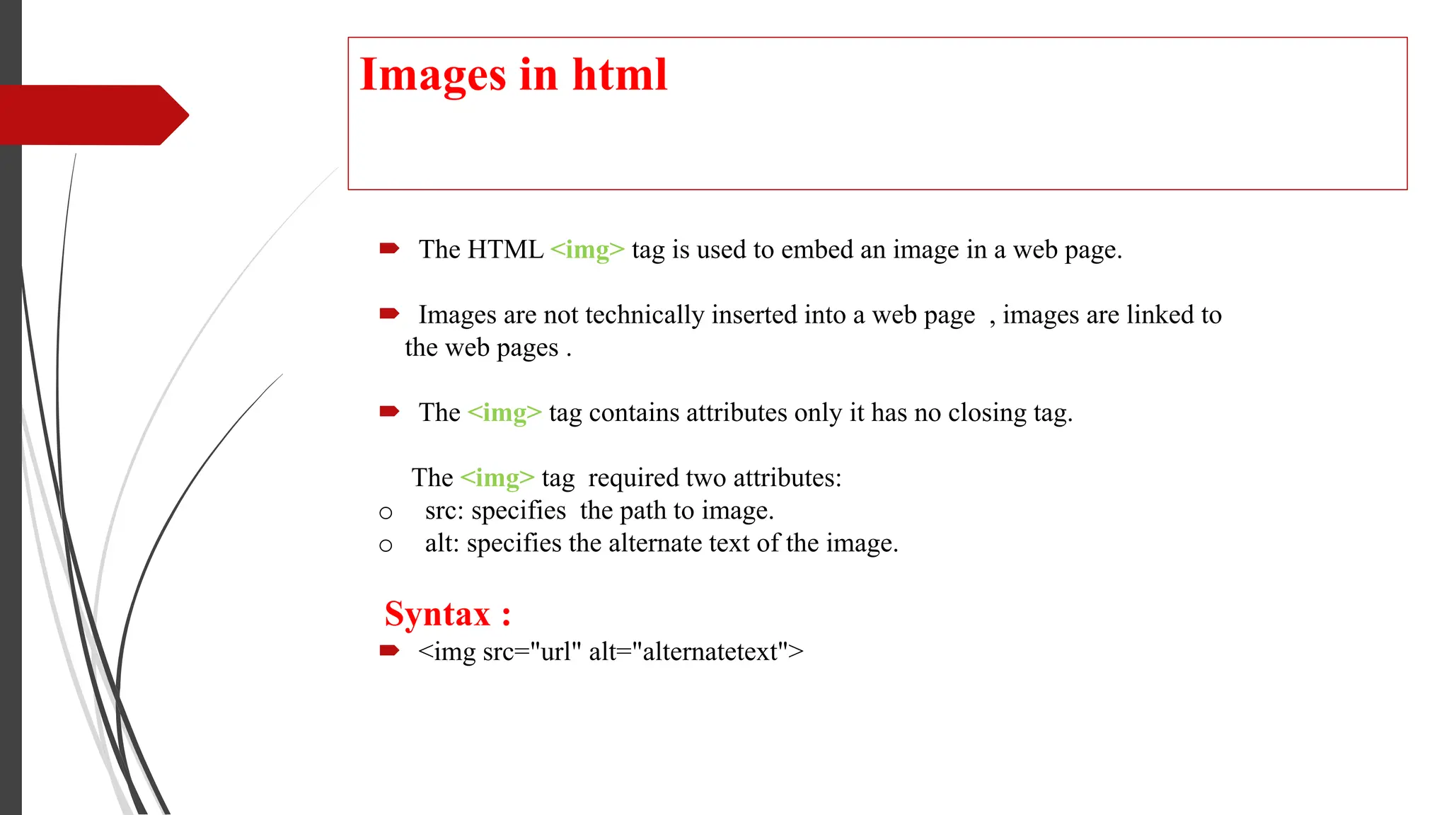 Images in html
 The HTML <img> tag is used to embed an image in a web page.
 Images are not technically inserted into a web page , images are linked to
the web pages .
 The <img> tag contains attributes only it has no closing tag.
The <img> tag required two attributes:
o src: specifies the path to image.
o alt: specifies the alternate text of the image.
Syntax :
 <img src="url" alt="alternatetext">
 