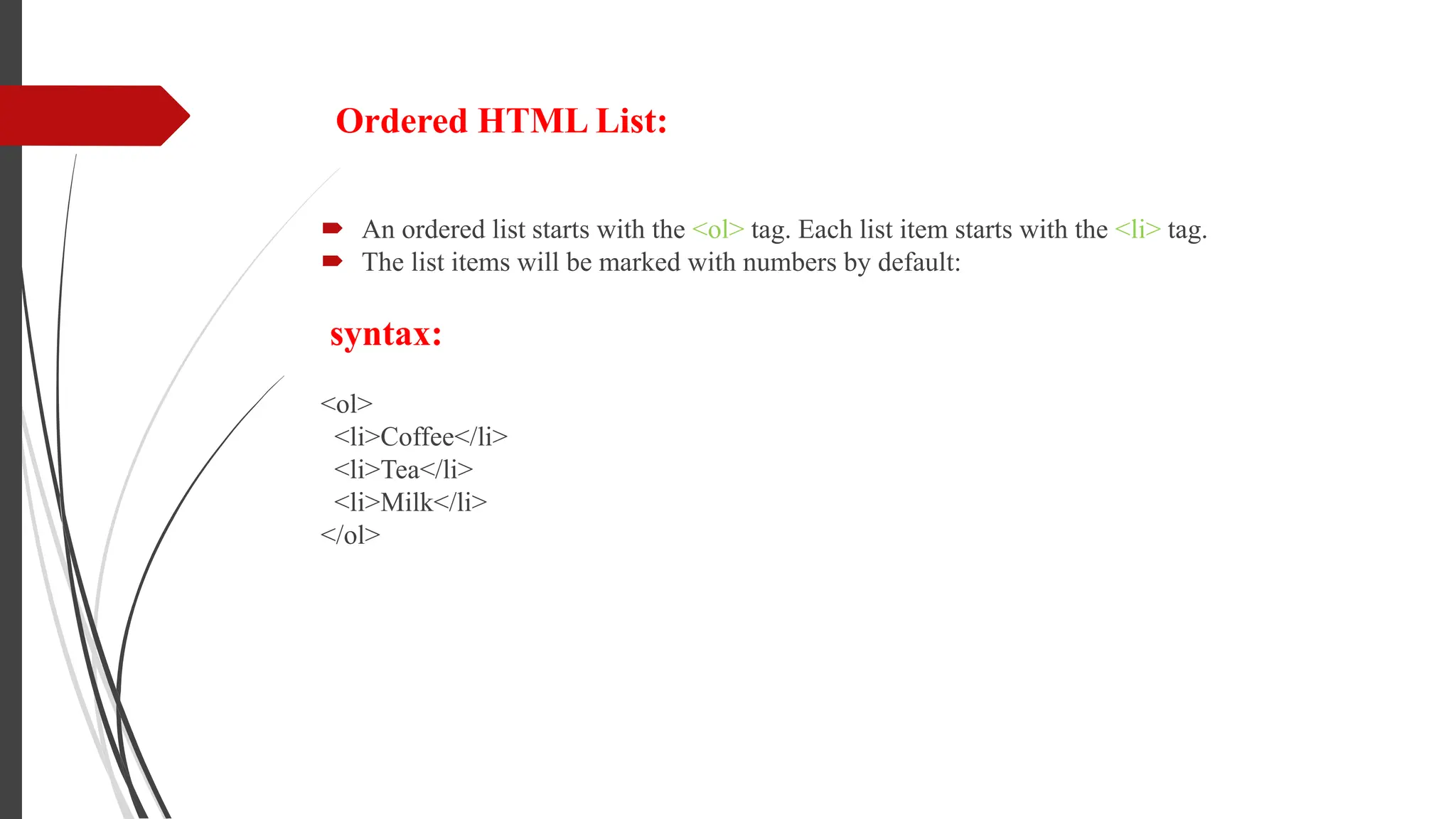 Ordered HTML List:
 An ordered list starts with the <ol> tag. Each list item starts with the <li> tag.
 The list items will be marked with numbers by default:
syntax:
<ol>
<li>Coffee</li>
<li>Tea</li>
<li>Milk</li>
</ol>
 