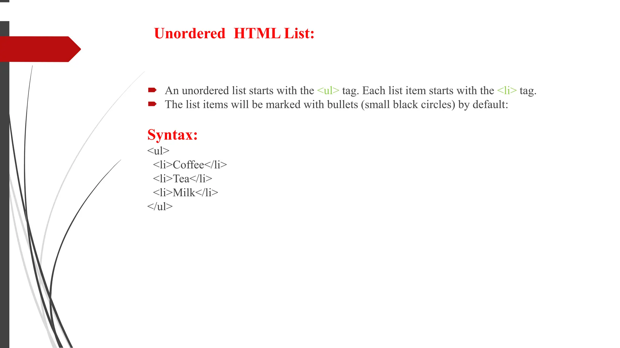 Unordered HTML List:
 An unordered list starts with the <ul> tag. Each list item starts with the <li> tag.
 The list items will be marked with bullets (small black circles) by default:
Syntax:
<ul>
<li>Coffee</li>
<li>Tea</li>
<li>Milk</li>
</ul>
 