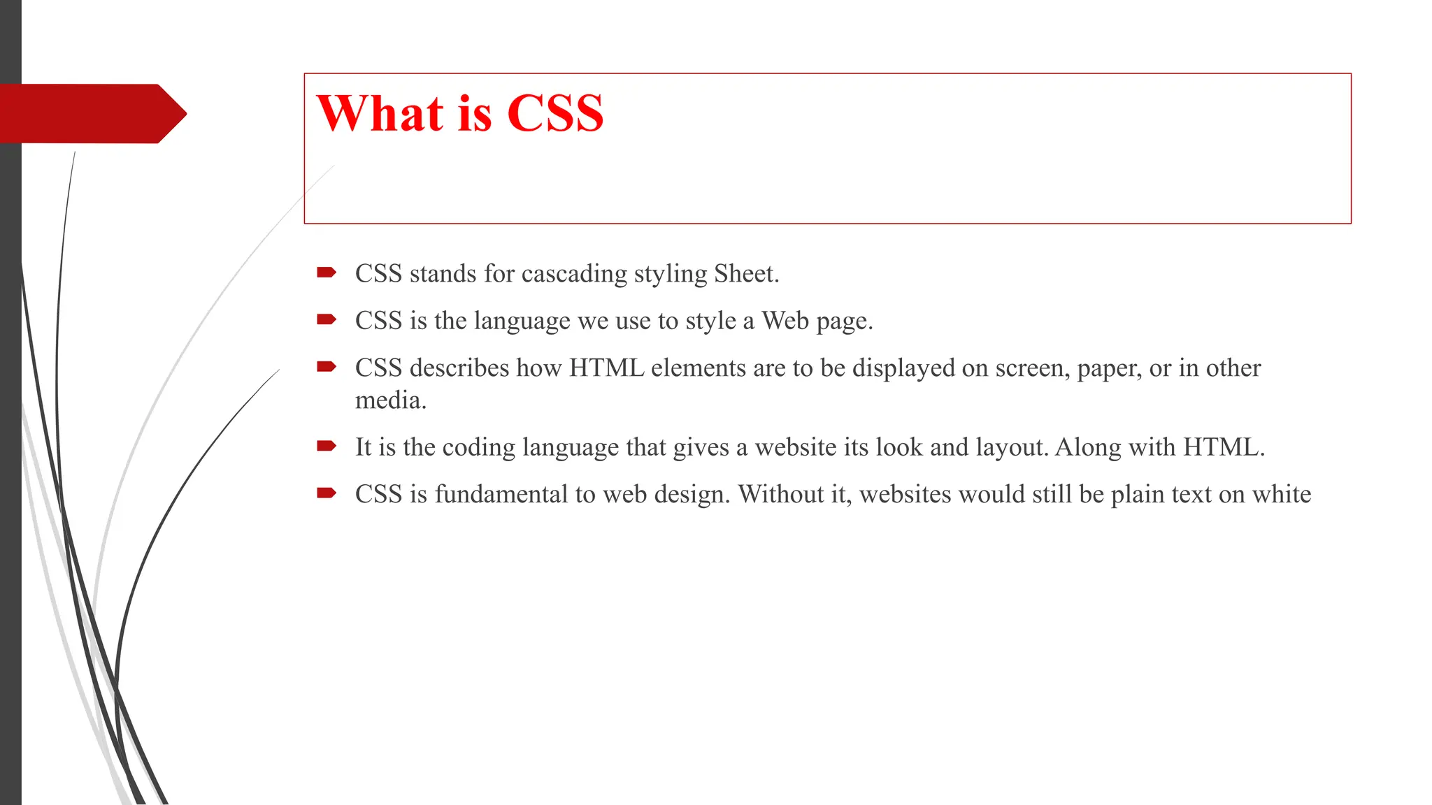 What is CSS
 CSS stands for cascading styling Sheet.
 CSS is the language we use to style a Web page.
 CSS describes how HTML elements are to be displayed on screen, paper, or in other
media.
 It is the coding language that gives a website its look and layout. Along with HTML.
 CSS is fundamental to web design. Without it, websites would still be plain text on white
 