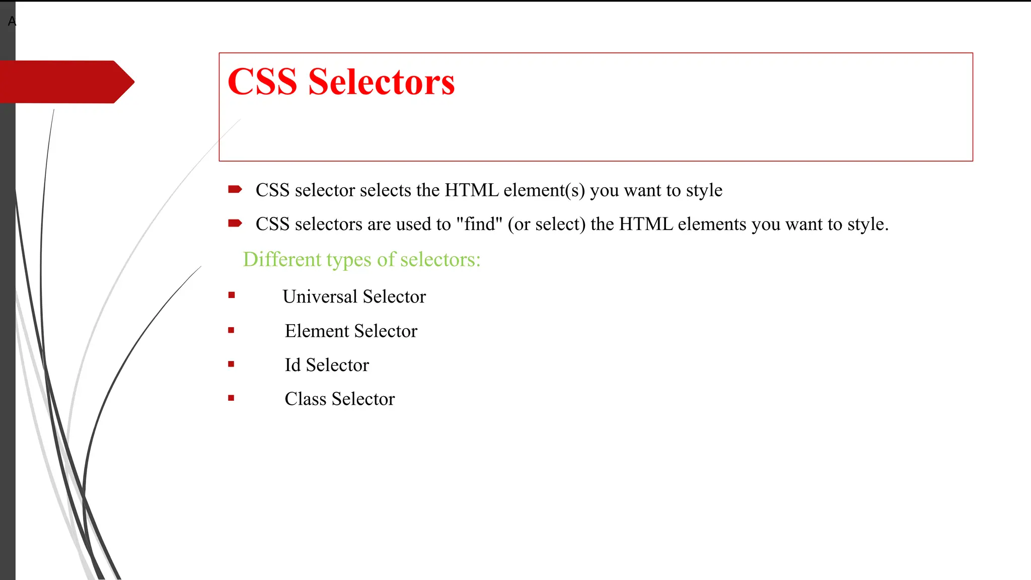 CSS Selectors
 CSS selector selects the HTML element(s) you want to style
 CSS selectors are used to "find" (or select) the HTML elements you want to style.
Different types of selectors:
 Universal Selector
 Element Selector
 Id Selector
 Class Selector
A
 