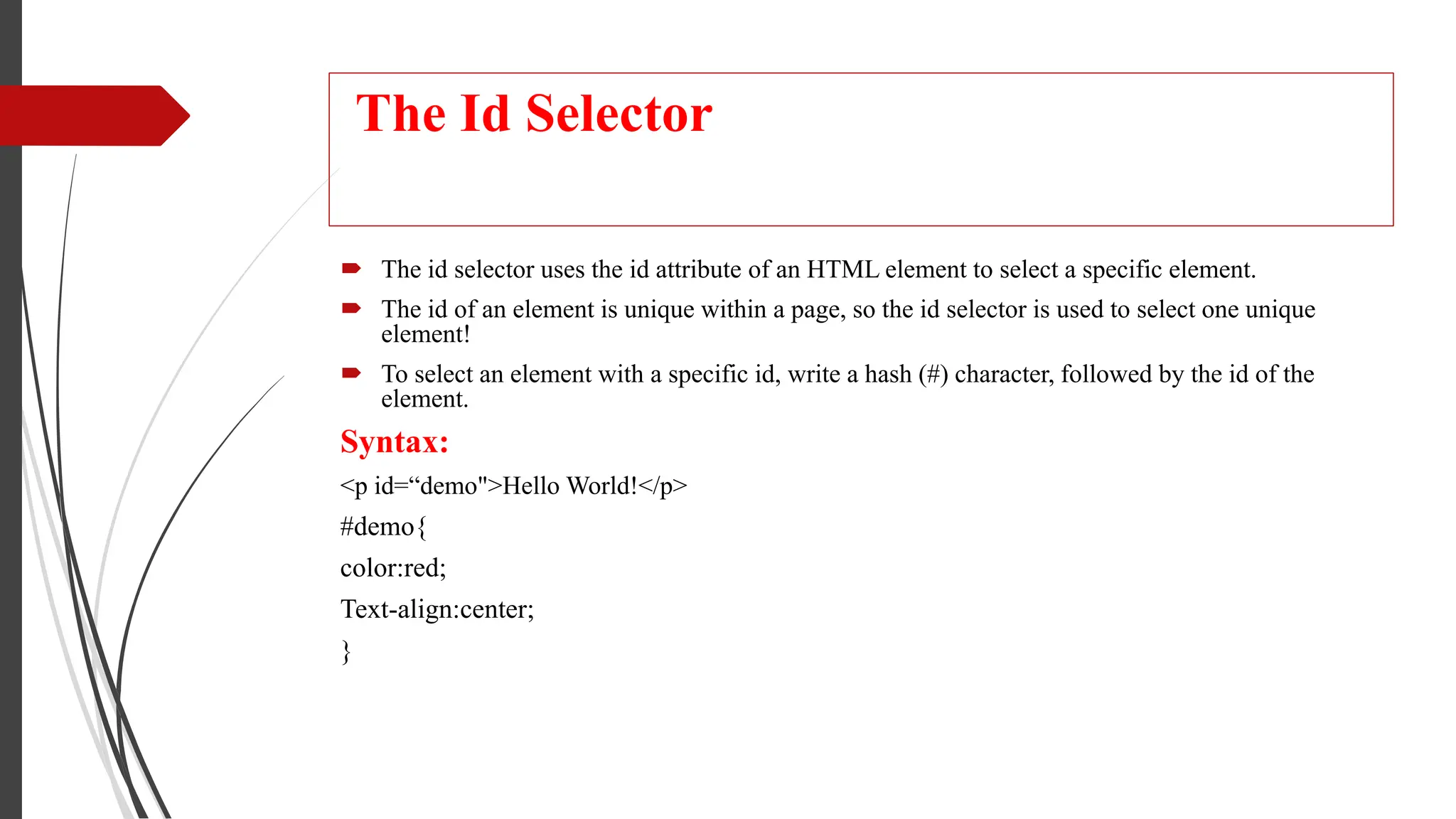 The Id Selector
 The id selector uses the id attribute of an HTML element to select a specific element.
 The id of an element is unique within a page, so the id selector is used to select one unique
element!
 To select an element with a specific id, write a hash (#) character, followed by the id of the
element.
Syntax:
<p id=“demo">Hello World!</p>
#demo{
color:red;
Text-align:center;
}
 
