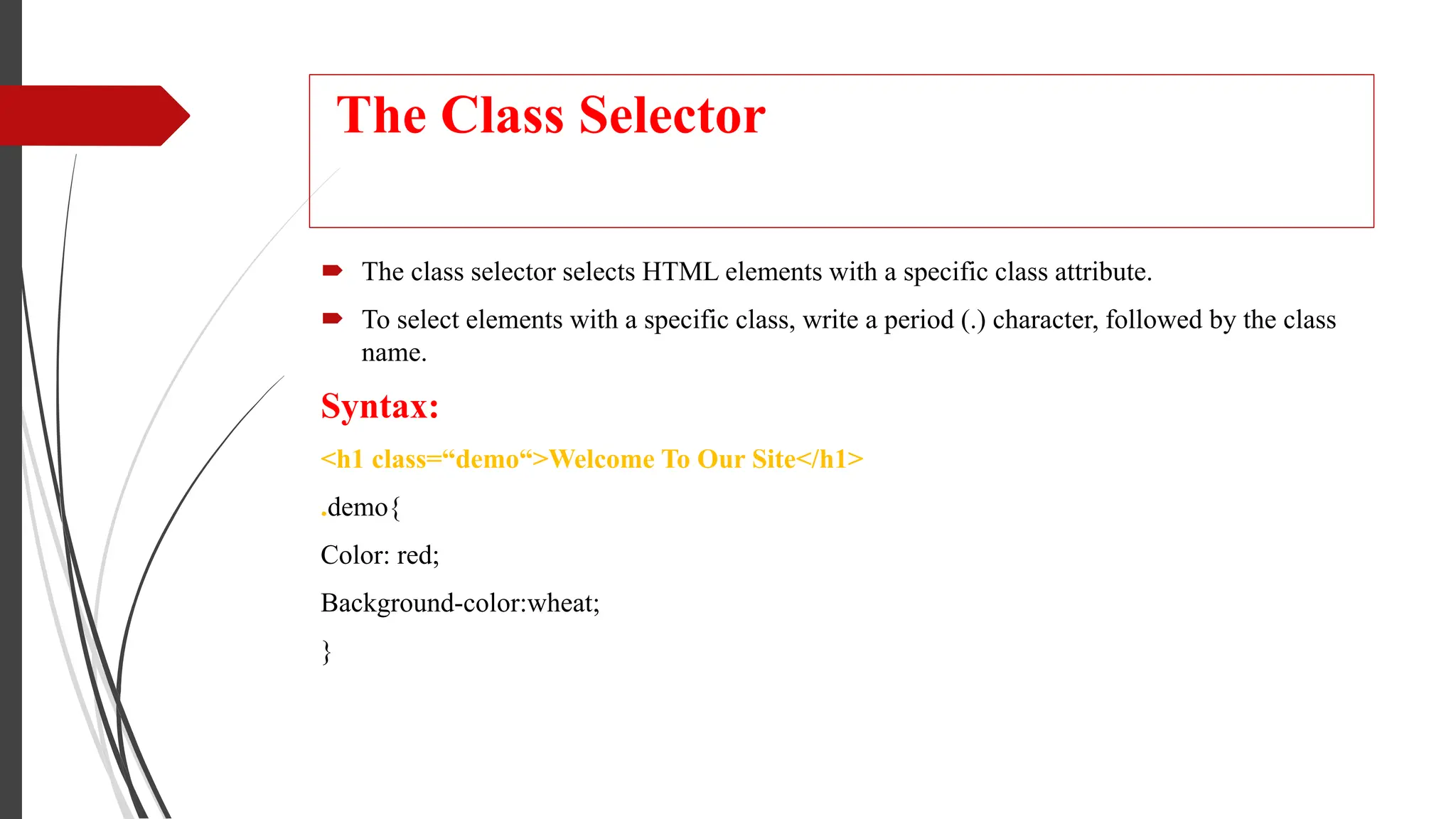 The Class Selector
 The class selector selects HTML elements with a specific class attribute.
 To select elements with a specific class, write a period (.) character, followed by the class
name.
Syntax:
<h1 class=“demo“>Welcome To Our Site</h1>
.demo{
Color: red;
Background-color:wheat;
}
 