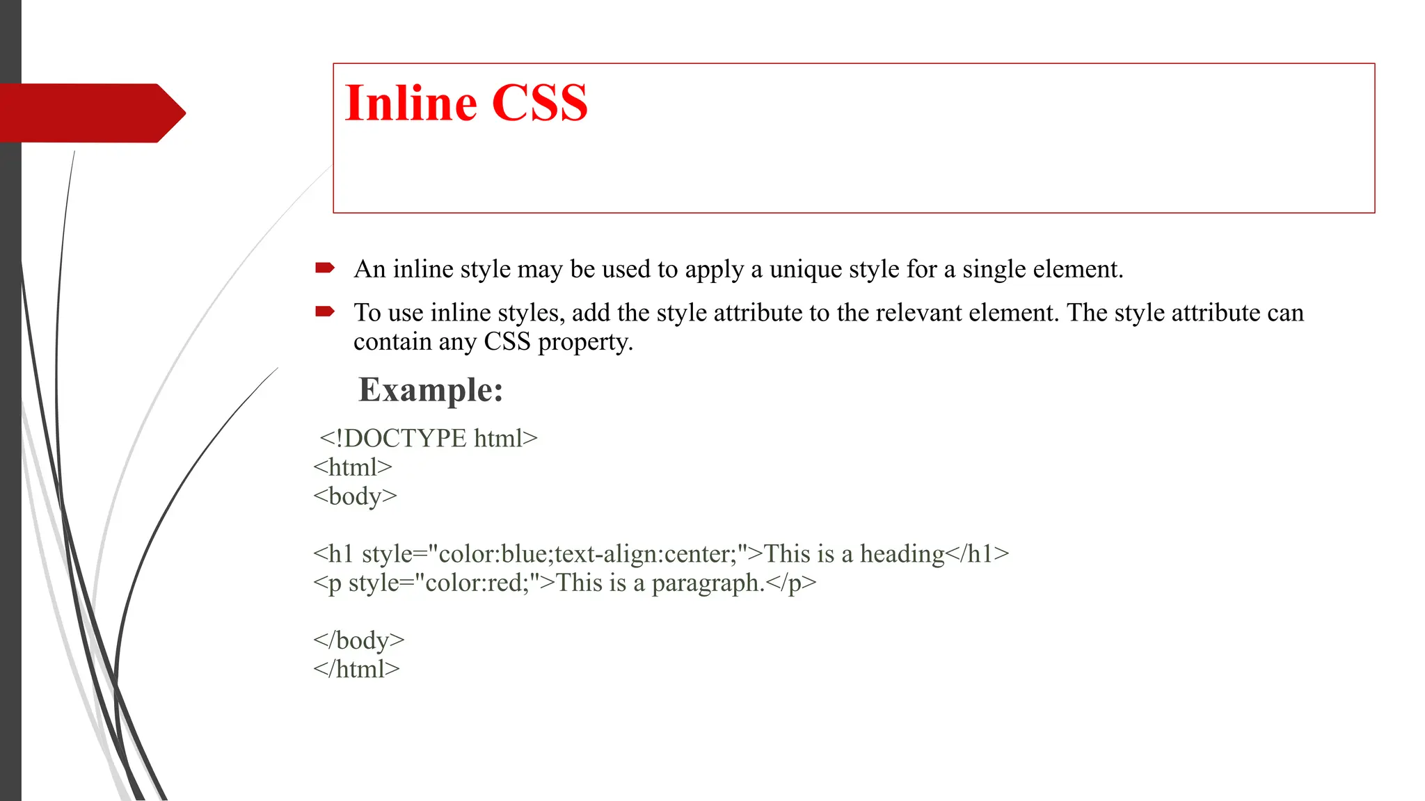 Inline CSS
 An inline style may be used to apply a unique style for a single element.
 To use inline styles, add the style attribute to the relevant element. The style attribute can
contain any CSS property.
Example:
<!DOCTYPE html>
<html>
<body>
<h1 style="color:blue;text-align:center;">This is a heading</h1>
<p style="color:red;">This is a paragraph.</p>
</body>
</html>
 