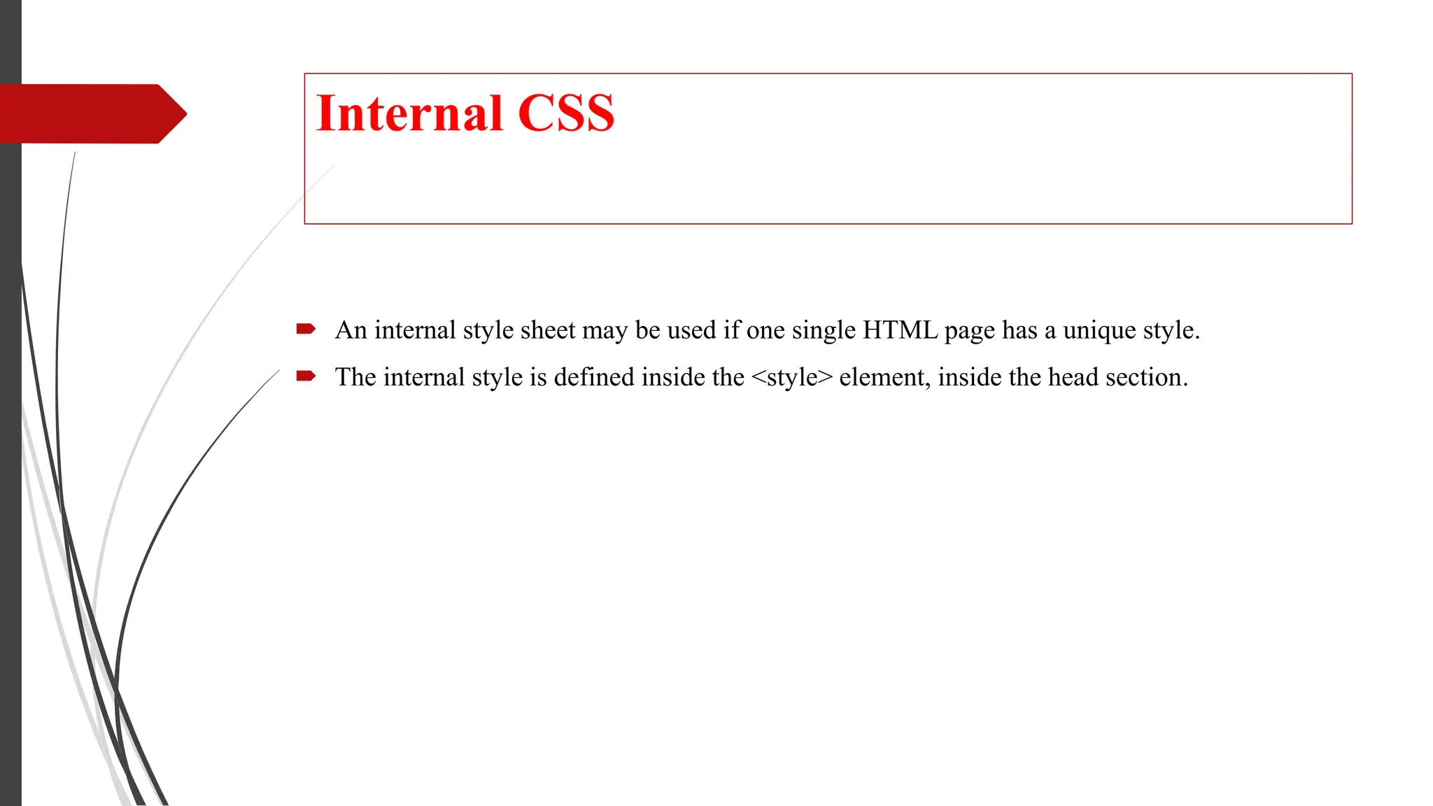 Internal CSS
 An internal style sheet may be used if one single HTML page has a unique style.
 The internal style is defined inside the <style> element, inside the head section.
 