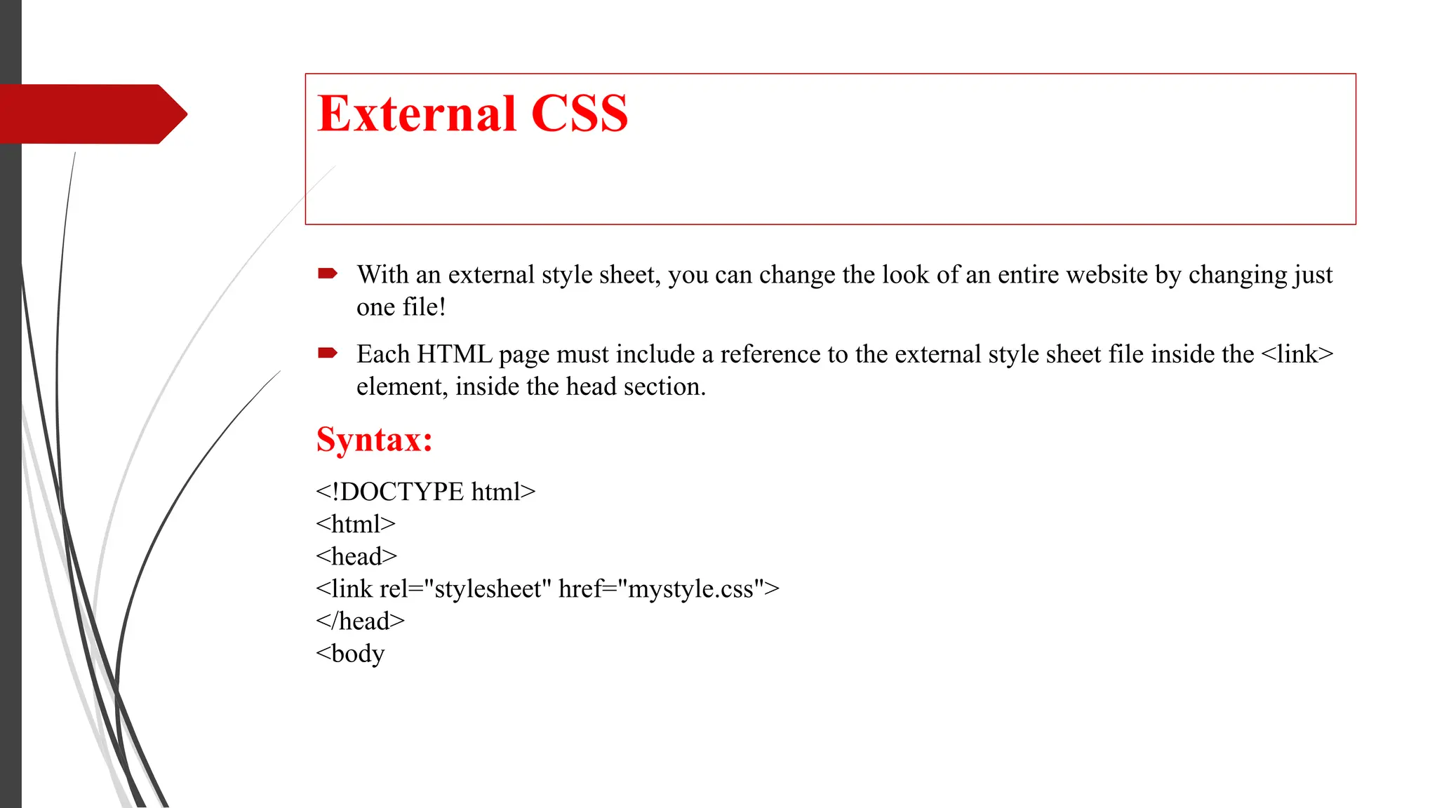 External CSS
 With an external style sheet, you can change the look of an entire website by changing just
one file!
 Each HTML page must include a reference to the external style sheet file inside the <link>
element, inside the head section.
Syntax:
<!DOCTYPE html>
<html>
<head>
<link rel="stylesheet" href="mystyle.css">
</head>
<body
 
