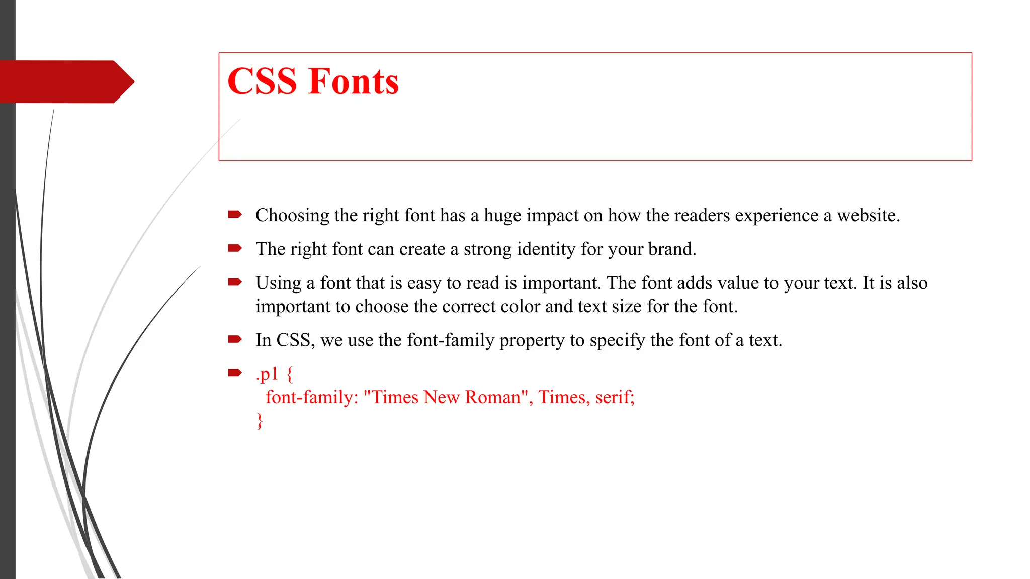 CSS Fonts
 Choosing the right font has a huge impact on how the readers experience a website.
 The right font can create a strong identity for your brand.
 Using a font that is easy to read is important. The font adds value to your text. It is also
important to choose the correct color and text size for the font.
 In CSS, we use the font-family property to specify the font of a text.
 .p1 {
font-family: "Times New Roman", Times, serif;
}
 