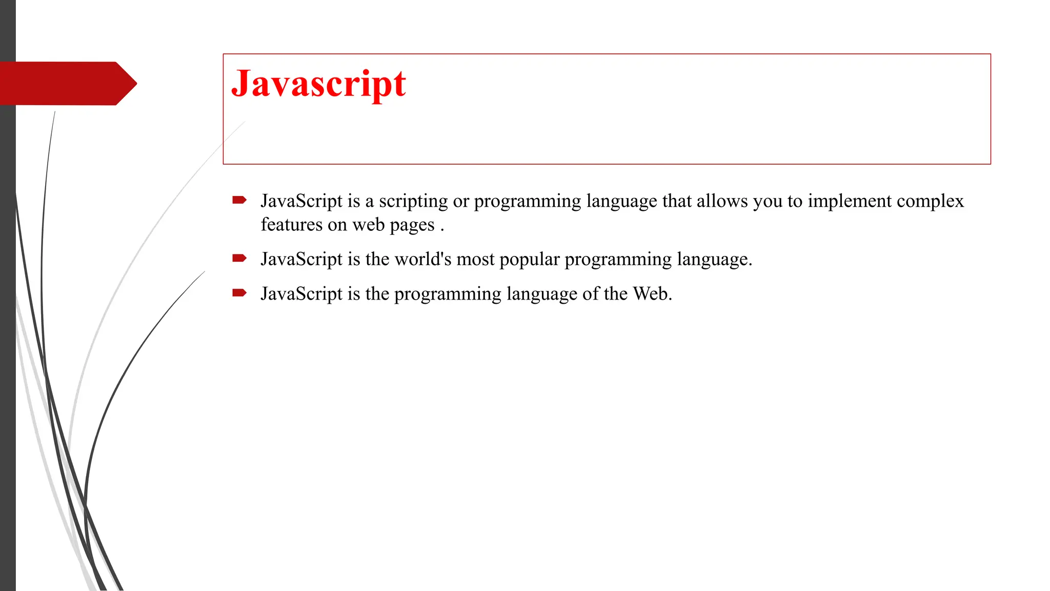 Javascript
 JavaScript is a scripting or programming language that allows you to implement complex
features on web pages .
 JavaScript is the world's most popular programming language.
 JavaScript is the programming language of the Web.
 