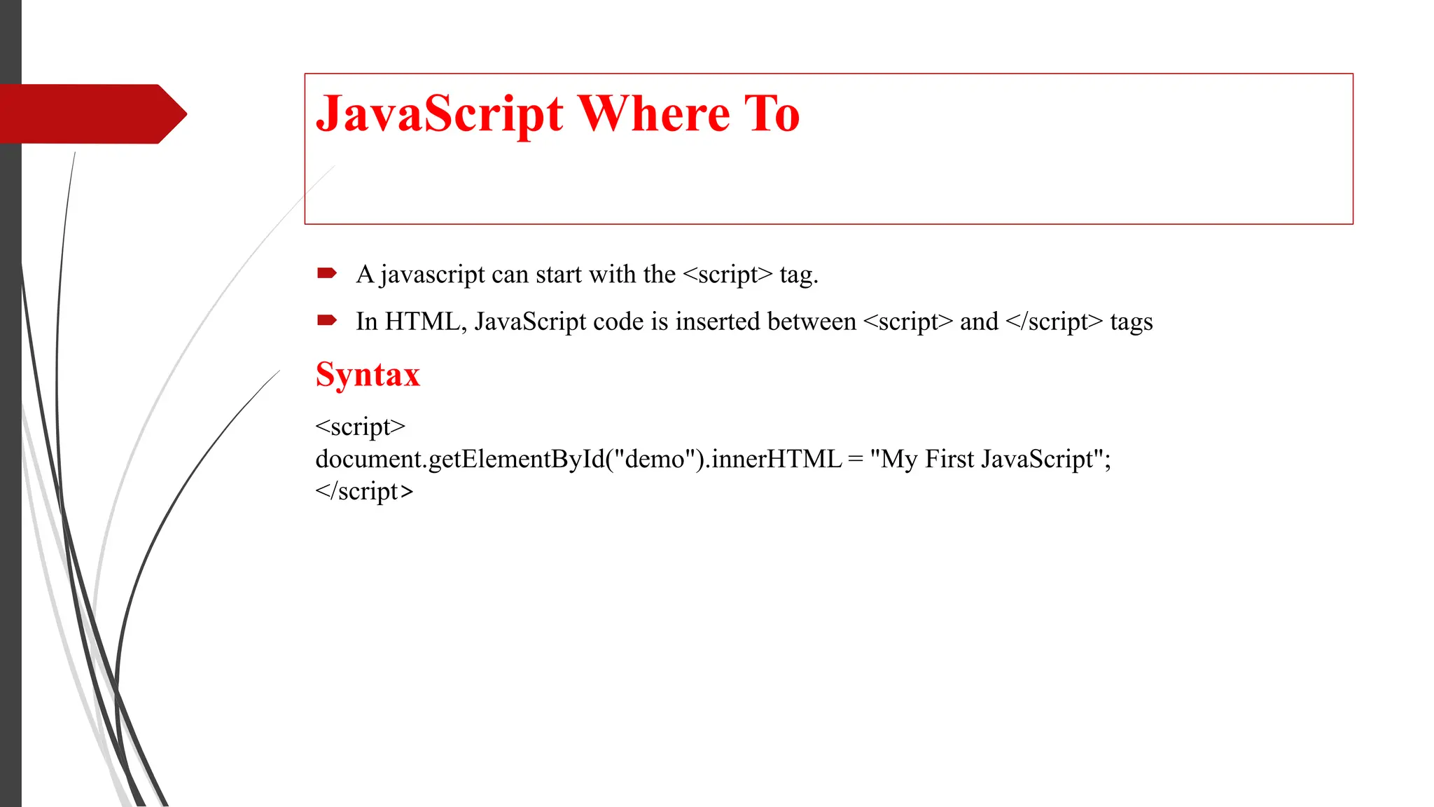JavaScript Where To
 A javascript can start with the <script> tag.
 In HTML, JavaScript code is inserted between <script> and </script> tags
Syntax
<script>
document.getElementById("demo").innerHTML = "My First JavaScript";
</script>
 