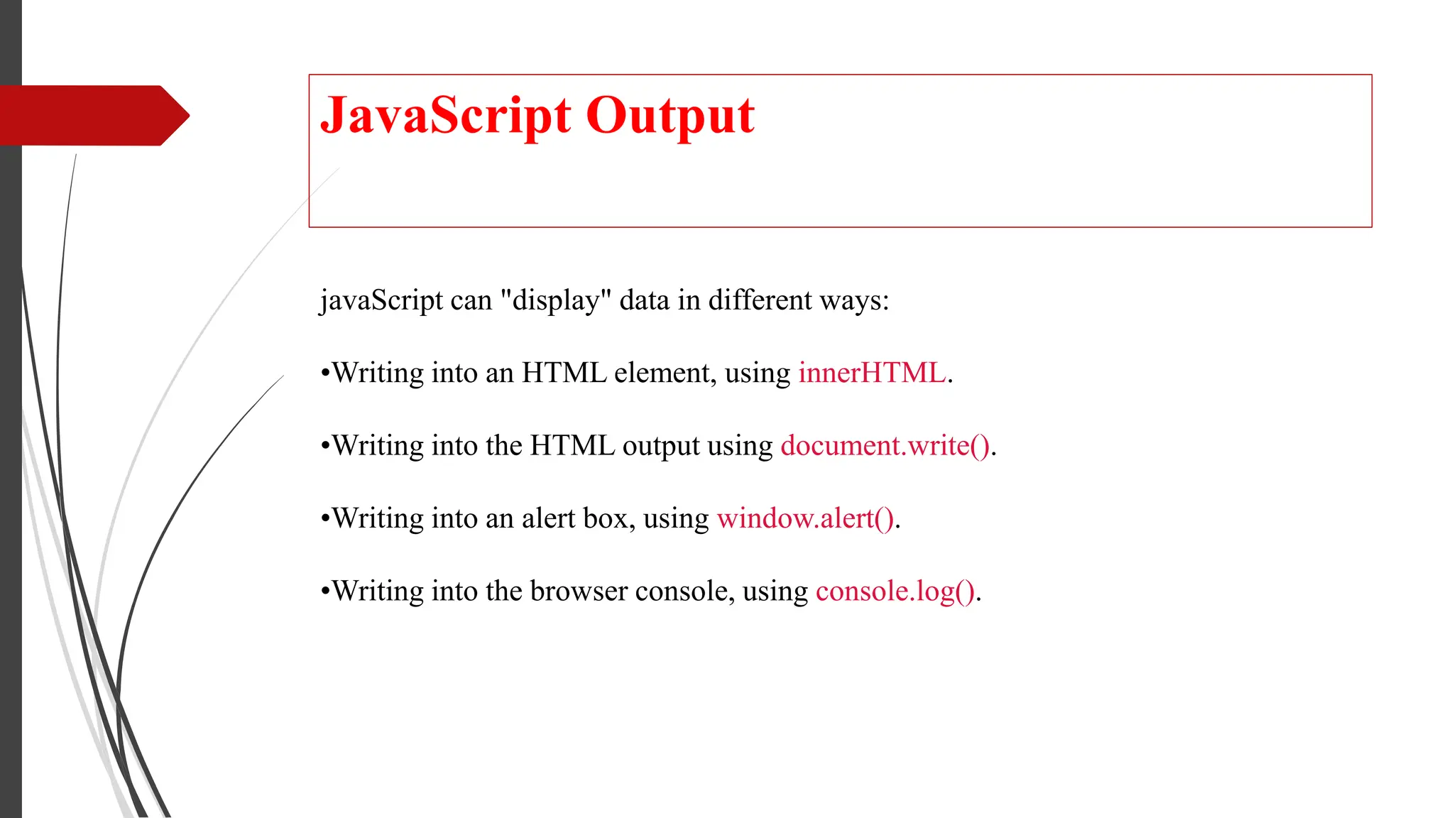 JavaScript Output
javaScript can "display" data in different ways:
•Writing into an HTML element, using innerHTML.
•Writing into the HTML output using document.write().
•Writing into an alert box, using window.alert().
•Writing into the browser console, using console.log().
 