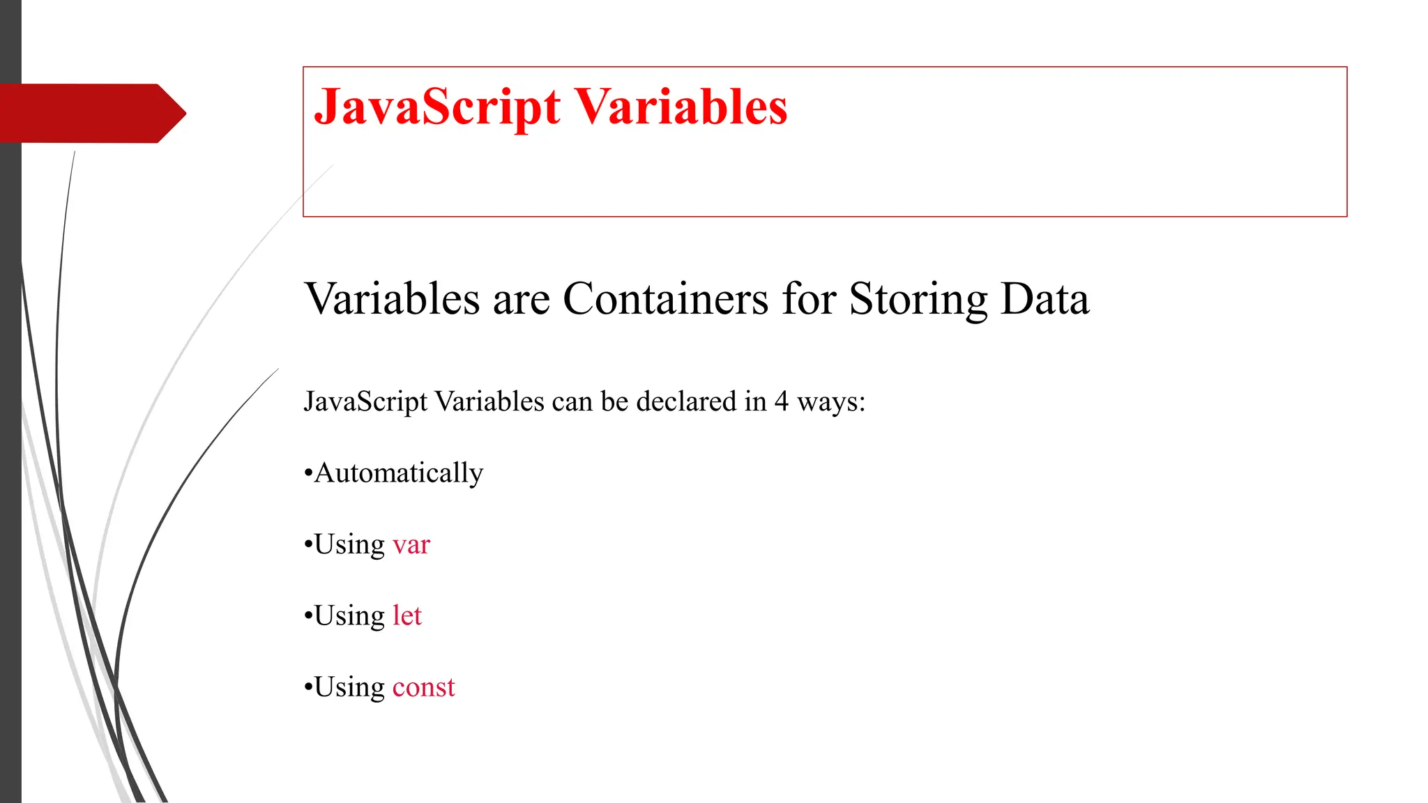 JavaScript Variables
Variables are Containers for Storing Data
JavaScript Variables can be declared in 4 ways:
•Automatically
•Using var
•Using let
•Using const
 