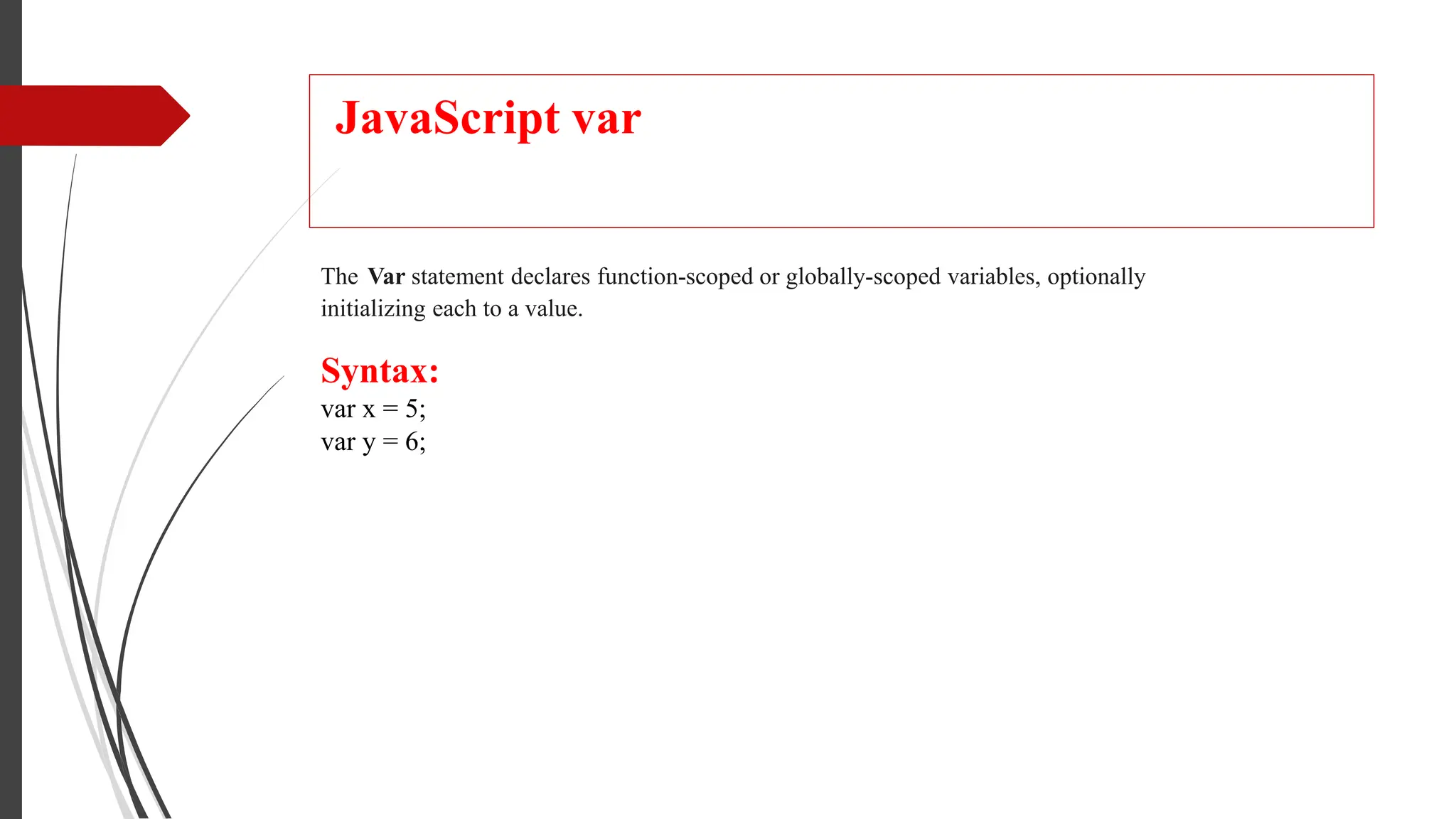 JavaScript var
The Var statement declares function-scoped or globally-scoped variables, optionally
initializing each to a value.
Syntax:
var x = 5;
var y = 6;
 