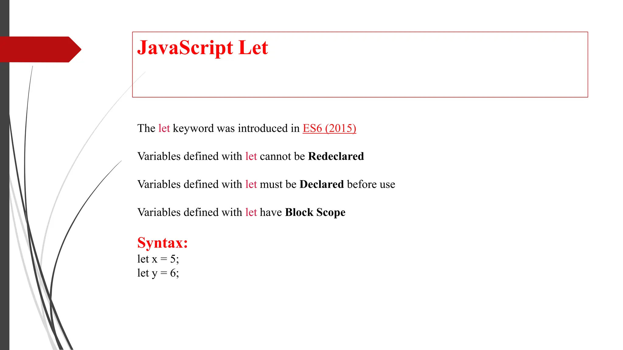 JavaScript Let
The let keyword was introduced in ES6 (2015)
Variables defined with let cannot be Redeclared
Variables defined with let must be Declared before use
Variables defined with let have Block Scope
Syntax:
let x = 5;
let y = 6;
 
