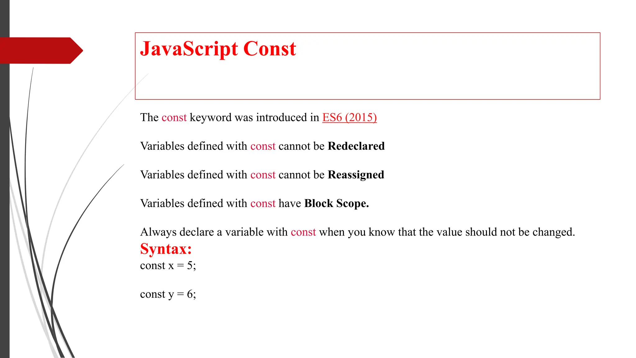 JavaScript Const
The const keyword was introduced in ES6 (2015)
Variables defined with const cannot be Redeclared
Variables defined with const cannot be Reassigned
Variables defined with const have Block Scope.
Always declare a variable with const when you know that the value should not be changed.
Syntax:
const x = 5;
const y = 6;
 