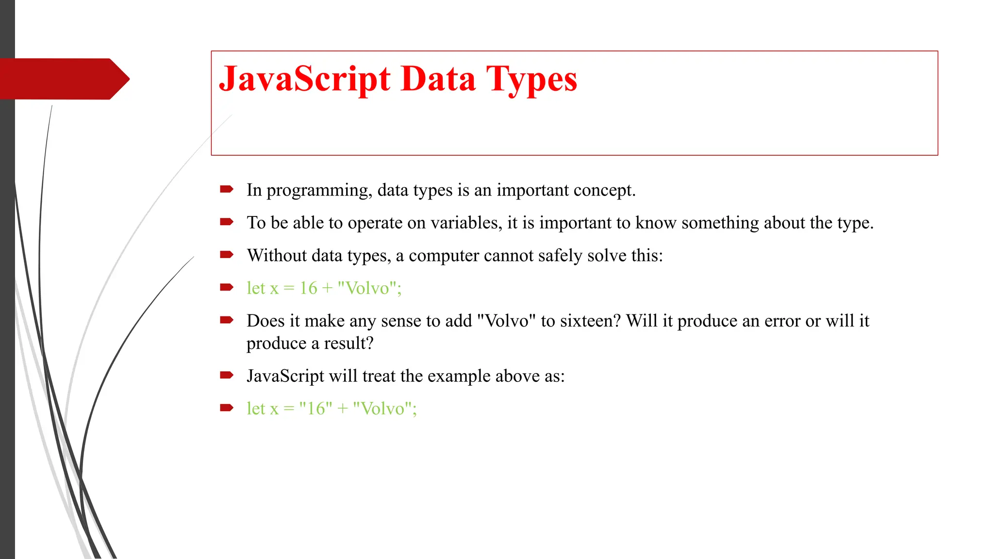 JavaScript Data Types
 In programming, data types is an important concept.
 To be able to operate on variables, it is important to know something about the type.
 Without data types, a computer cannot safely solve this:
 let x = 16 + "Volvo";
 Does it make any sense to add "Volvo" to sixteen? Will it produce an error or will it
produce a result?
 JavaScript will treat the example above as:
 let x = "16" + "Volvo";
 