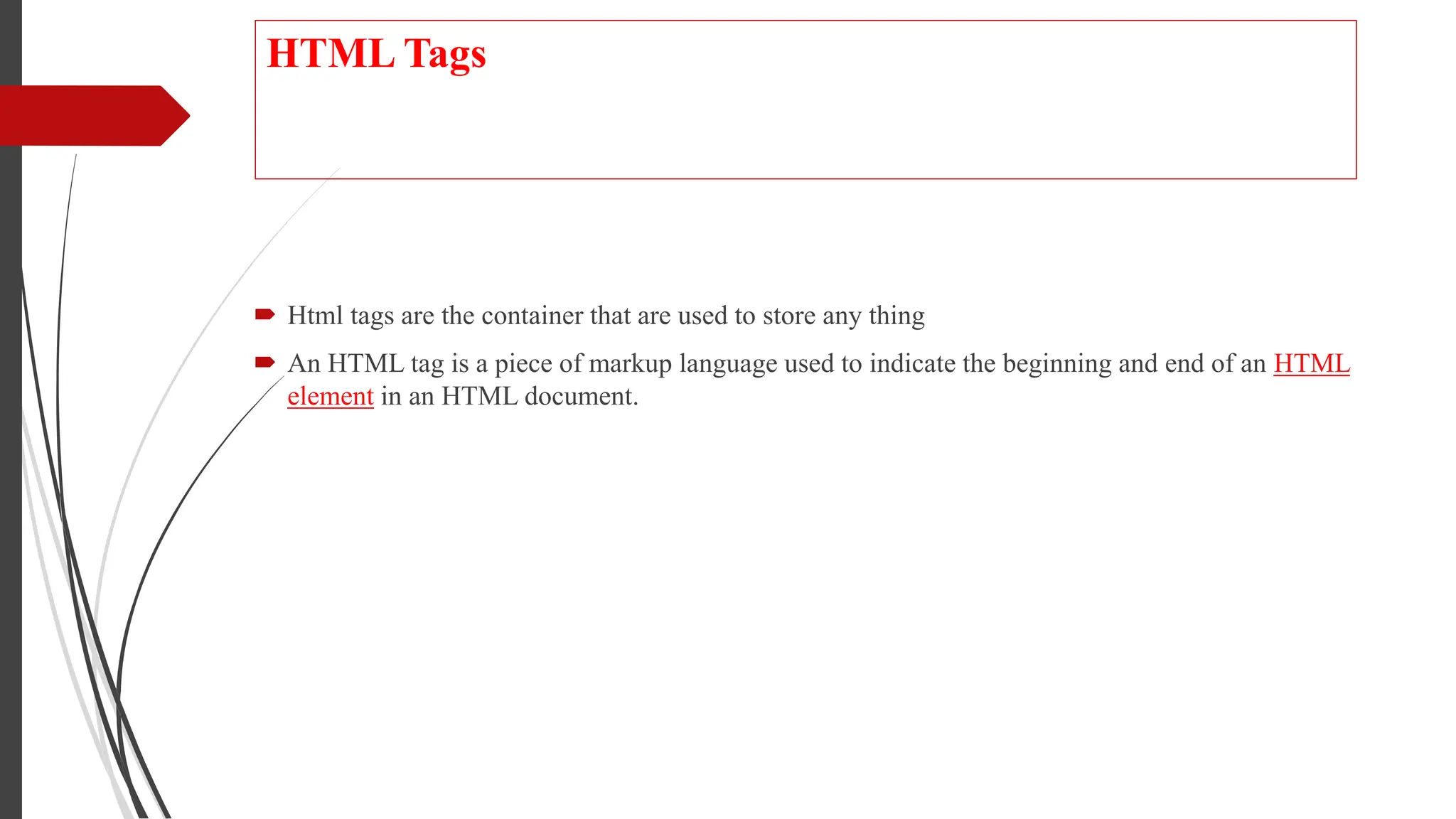 HTML Tags
 Html tags are the container that are used to store any thing
 An HTML tag is a piece of markup language used to indicate the beginning and end of an HTML
element in an HTML document.
 