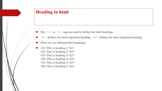 Heading in html
 The <h1> to <h6> tags are used to define the html headings.
 <h1> defines the most important heading. <h6> defines the least important heading.
 There are six different html headings:
 <h1>This is heading 1</h1>
<h2>This is heading 2</h2>
<h3>This is heading 3</h3>
<h4>This is heading 4</h4>
<h5>This is heading 5</h5>
<h6>This is heading 6</h6>
.
 