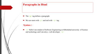 Paragraphs in Html
 The <p> tag defines a paragraph.
 We can starts with <p> and end with </p> tag.
Syntax :
 <p> Hello I am student of Software Engineering at Abbottabad university of Science
and technology and I am also a web developer. </p>
 