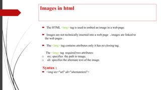 Images in html
 The HTML <img> tag is used to embed an image in a web page.
 Images are not technically inserted into a web page , images are linked to
the web pages .
 The <img> tag contains attributes only it has no closing tag.
The <img> tag required two attributes:
o src: specifies the path to image.
o alt: specifies the alternate text of the image.
Syntax :
 <img src="url" alt="alternatetext">
 
