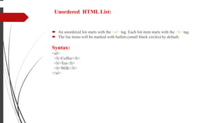 Unordered HTML List:
 An unordered list starts with the <ul> tag. Each list item starts with the <li> tag.
 The list items will be marked with bullets (small black circles) by default:
Syntax:
<ul>
<li>Coffee</li>
<li>Tea</li>
<li>Milk</li>
</ul>
 