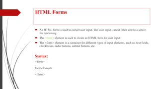 HTML Forms
 An HTML form Is used to collect user input. The user input is most often sent to a server
for processing.
 The <form> element is used to create an HTML form for user input:
 The <form> element is a container for different types of input elements, such as: text fields,
checkboxes, radio buttons, submit buttons, etc.
Syntax:
<form>
.
form elements
.
</form>
 