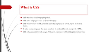 What is CSS
 CSS stands for cascading styling Sheet.
 CSS is the language we use to style a Web page.
 CSS describes how HTML elements are to be displayed on screen, paper, or in other
media.
 It is the coding language that gives a website its look and layout. Along with HTML.
 CSS is fundamental to web design. Without it, websites would still be plain text on white
 