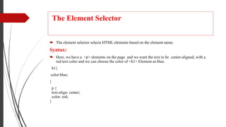 The Element Selector
 The element selector selects HTML elements based on the element name.
Syntax:
 Here, we have a <p> elements on the page and we want the text to be center-aligned, with a
red text color and we can choose the color of <h1> Element as blue.
h1{
color:blue;
}
p {
text-align: center;
color: red;
}
 