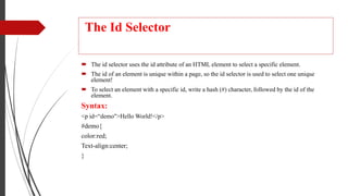 The Id Selector
 The id selector uses the id attribute of an HTML element to select a specific element.
 The id of an element is unique within a page, so the id selector is used to select one unique
element!
 To select an element with a specific id, write a hash (#) character, followed by the id of the
element.
Syntax:
<p id=“demo">Hello World!</p>
#demo{
color:red;
Text-align:center;
}
 