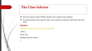 The Class Selector
 The class selector selects HTML elements with a specific class attribute.
 To select elements with a specific class, write a period (.) character, followed by the class
name.
Syntax:
<h1 class=“demo“>Welcome To Our Site</h1>
.demo{
Color: red;
Background-color:wheat;
}
 