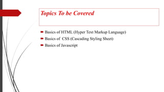 Topics To be Covered
 Basics of HTML (Hyper Text Markup Language)
 Basics of CSS (Cascading Styling Sheet)
 Basics of Javascript
 
